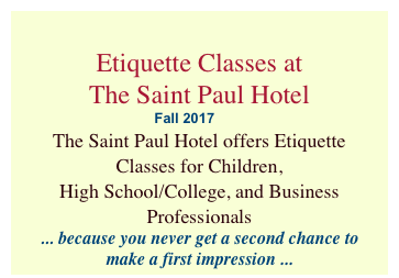  
Etiquette Classes at                   The Saint Paul Hotel
                                   Fall 2017
The Saint Paul Hotel offers Etiquette Classes for Children,  High School/College, and Business Professionals
... because you never get a second chance to 
make a first impression ...