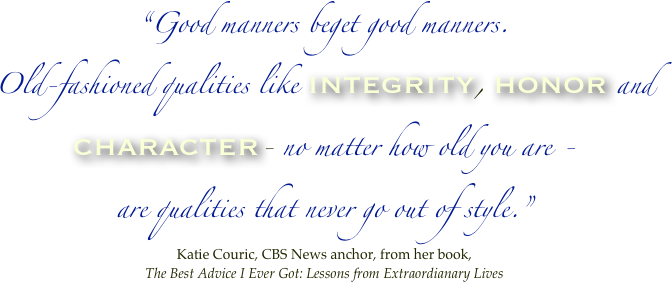 “Good manners beget good manners. 
Old-fashioned qualities like integrity, honor and character- no matter how old you are - 
are qualities that never go out of style.” 
Katie Couric, CBS News anchor, from her book, 
The Best Advice I Ever Got: Lessons from Extraordianary Lives